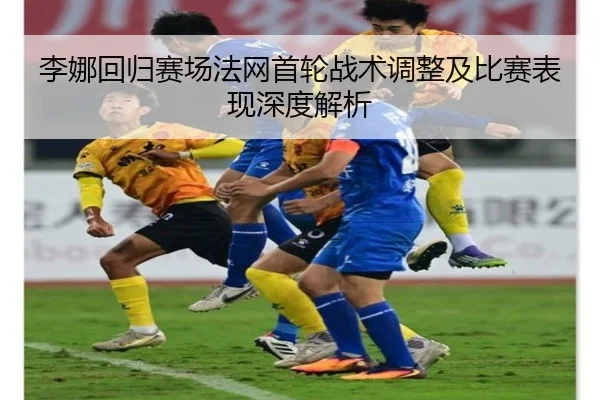 李娜回归赛场法网首轮战术调整及比赛表现深度解析